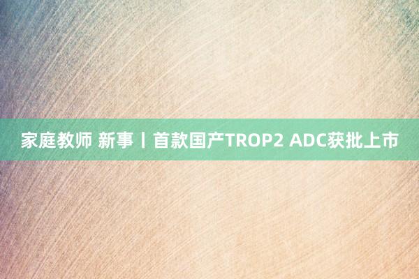 家庭教师 新事丨首款国产TROP2 ADC获批上市