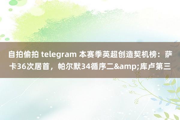 自拍偷拍 telegram 本赛季英超创造契机榜：萨卡36次居首，帕尔默34循序二&库卢第三