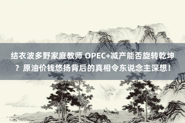 结衣波多野家庭教师 OPEC+减产能否旋转乾坤？原油价钱悠扬背后的真相令东说念主深想！