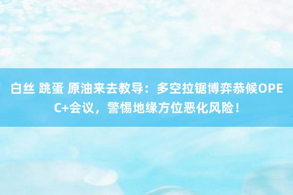 白丝 跳蛋 原油来去教导：多空拉锯博弈恭候OPEC+会议，警惕地缘方位恶化风险！