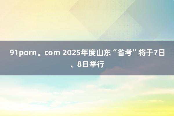 91porn。com 2025年度山东“省考”将于7日、8日举行