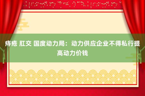 痔疮 肛交 国度动力局：动力供应企业不得私行提高动力价钱