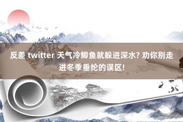 反差 twitter 天气冷鲫鱼就躲进深水? 劝你别走进冬季垂纶的误区!