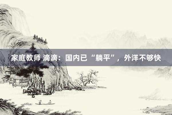 家庭教师 滴滴：国内已 “躺平”，外洋不够快