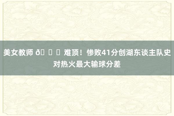 美女教师 💔难顶！惨败41分创湖东谈主队史对热火最大输球分差