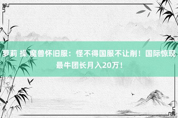 萝莉 操 魔兽怀旧服：怪不得国服不让削！国际惊现最牛团长月入20万！