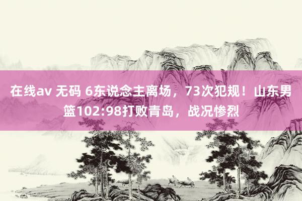 在线av 无码 6东说念主离场，73次犯规！山东男篮102:98打败青岛，战况惨烈