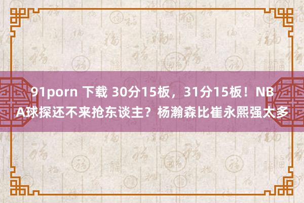 91porn 下载 30分15板，31分15板！NBA球探还不来抢东谈主？杨瀚森比崔永熙强太多