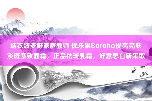 结衣波多野家庭教师 保乐果Boroho提亮亮肤淡斑紧致面霜，正品祛斑乳霜，好意思白新采取