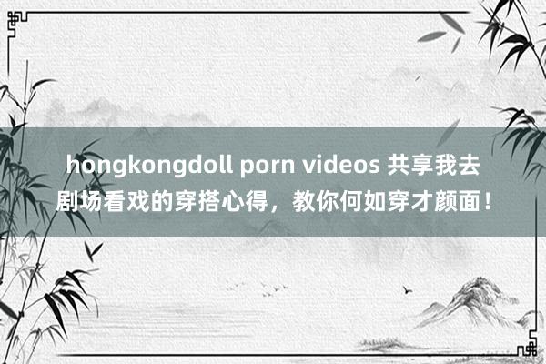 hongkongdoll porn videos 共享我去剧场看戏的穿搭心得，教你何如穿才颜面！