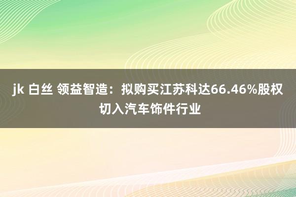 jk 白丝 领益智造：拟购买江苏科达66.46%股权 切入汽车饰件行业