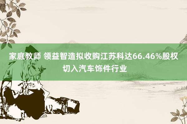 家庭教师 领益智造拟收购江苏科达66.46%股权 切入汽车饰件行业