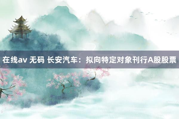 在线av 无码 长安汽车：拟向特定对象刊行A股股票