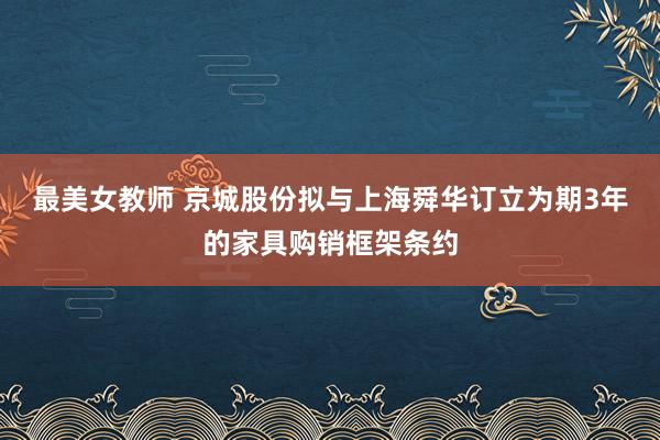 最美女教师 京城股份拟与上海舜华订立为期3年的家具购销框架条约