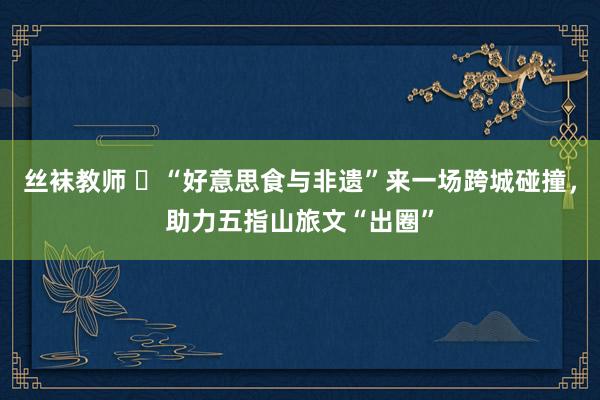 丝袜教师 ​“好意思食与非遗”来一场跨城碰撞，助力五指山旅文“出圈”