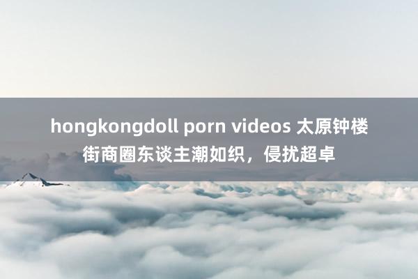 hongkongdoll porn videos 太原钟楼街商圈东谈主潮如织，侵扰超卓