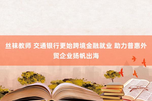 丝袜教师 交通银行更始跨境金融就业 助力普惠外贸企业扬帆出海