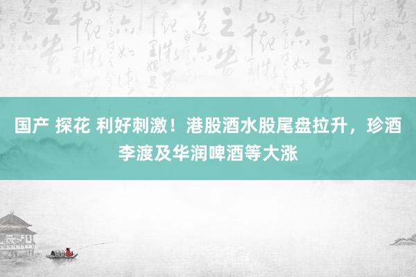 国产 探花 利好刺激！港股酒水股尾盘拉升，珍酒李渡及华润啤酒等大涨