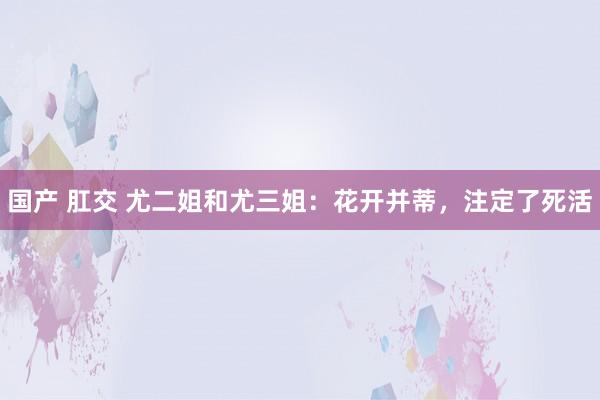 国产 肛交 尤二姐和尤三姐：花开并蒂，注定了死活