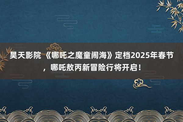 昊天影院 《哪吒之魔童闹海》定档2025年春节，哪吒敖丙新冒险行将开启！