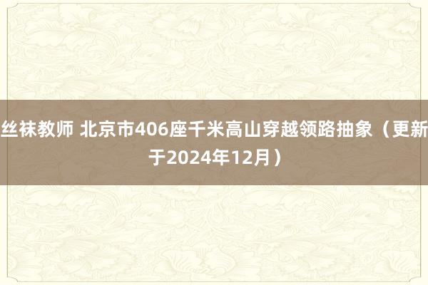 丝袜教师 北京市406座千米高山穿越领路抽象（更新于2024年12月）