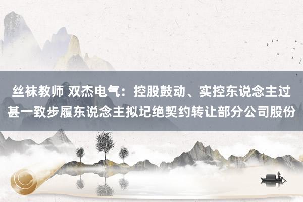 丝袜教师 双杰电气：控股鼓动、实控东说念主过甚一致步履东说念主拟圮绝契约转让部分公司股份