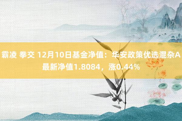 霸凌 拳交 12月10日基金净值：华安政策优选混杂A最新净值1.8084，涨0.44%