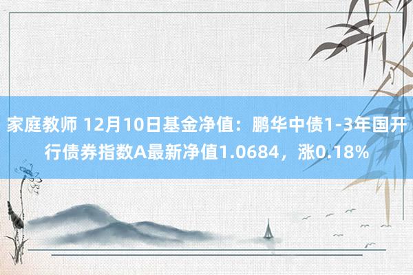 家庭教师 12月10日基金净值：鹏华中债1-3年国开行债券指数A最新净值1.0684，涨0.18%