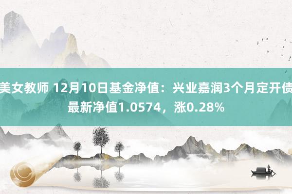 美女教师 12月10日基金净值：兴业嘉润3个月定开债最新净值1.0574，涨0.28%