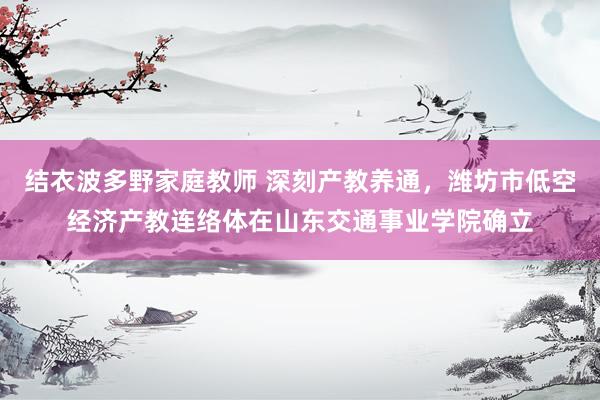 结衣波多野家庭教师 深刻产教养通，潍坊市低空经济产教连络体在山东交通事业学院确立