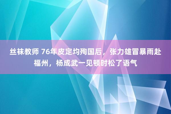 丝袜教师 76年皮定均殉国后，张力雄冒暴雨赴福州，杨成武一见顿时松了语气