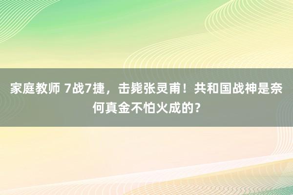 家庭教师 7战7捷，击毙张灵甫！共和国战神是奈何真金不怕火成的？