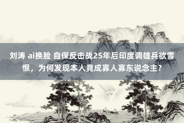 刘涛 ai换脸 自保反击战25年后印度调雄兵欲雪恨，为何发现本人竟成寡人寡东说念主？