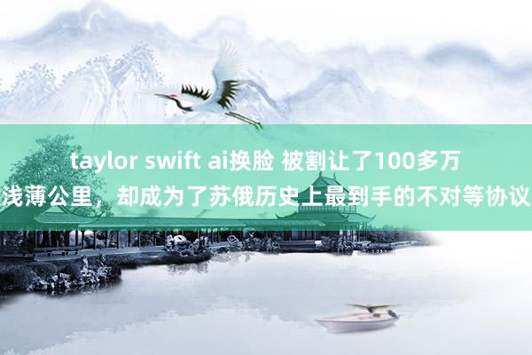 taylor swift ai换脸 被割让了100多万浅薄公里，却成为了苏俄历史上最到手的不对等协议