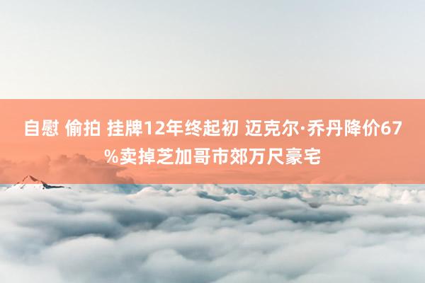 自慰 偷拍 挂牌12年终起初 迈克尔·乔丹降价67%卖掉芝加哥市郊万尺豪宅