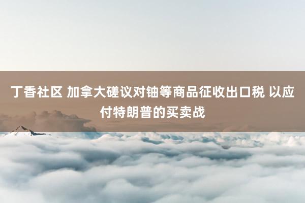 丁香社区 加拿大磋议对铀等商品征收出口税 以应付特朗普的买卖战