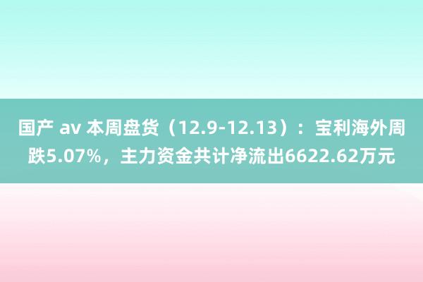 国产 av 本周盘货（12.9-12.13）：宝利海外周跌5.07%，主力资金共计净流出6622.62万元