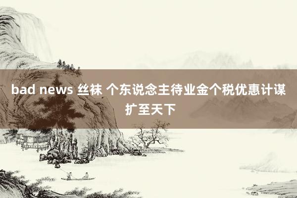 bad news 丝袜 个东说念主待业金个税优惠计谋 扩至天下