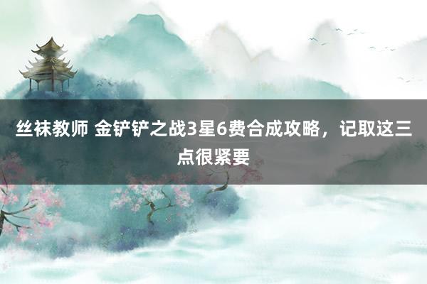 丝袜教师 金铲铲之战3星6费合成攻略，记取这三点很紧要