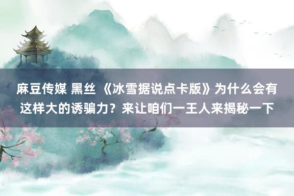 麻豆传媒 黑丝 《冰雪据说点卡版》为什么会有这样大的诱骗力？来让咱们一王人来揭秘一下