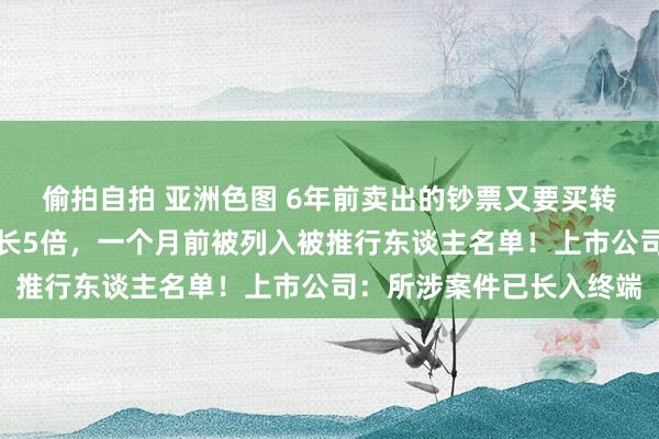 偷拍自拍 亚洲色图 6年前卖出的钞票又要买转头！标的公司估值已增长5倍，一个月前被列入被推行东谈主名单！上市公司：所涉案件已长入终端