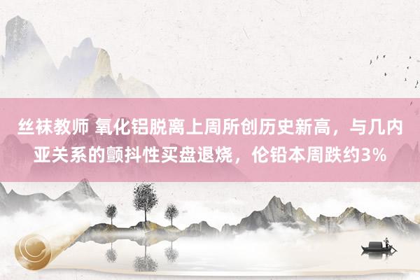 丝袜教师 氧化铝脱离上周所创历史新高，与几内亚关系的颤抖性买盘退烧，伦铅本周跌约3%