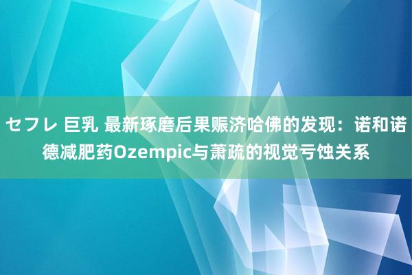 セフレ 巨乳 最新琢磨后果赈济哈佛的发现：诺和诺德减肥药Ozempic与萧疏的视觉亏蚀关系