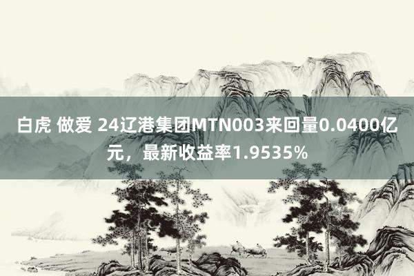 白虎 做爱 24辽港集团MTN003来回量0.0400亿元，最新收益率1.9535%