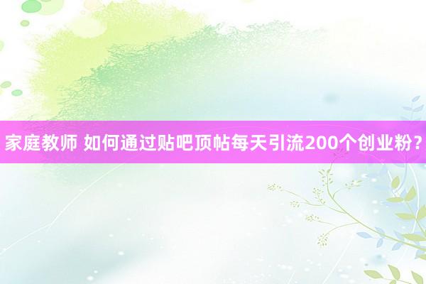 家庭教师 如何通过贴吧顶帖每天引流200个创业粉？