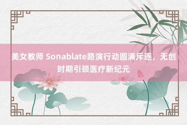 美女教师 Sonablate路演行动圆满斥逐，无创时期引颈医疗新纪元