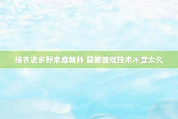 结衣波多野家庭教师 震撼整理技术不宜太久