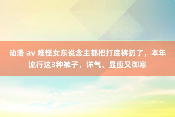 动漫 av 难怪女东说念主都把打底裤扔了，本年流行这3种裤子，洋气、显瘦又御寒