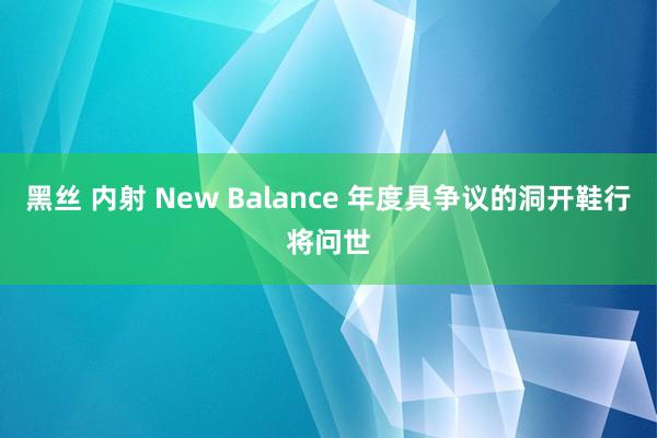 黑丝 内射 New Balance 年度具争议的洞开鞋行将问世