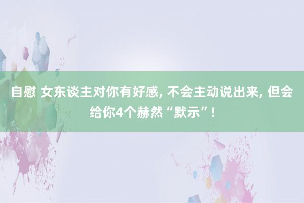 自慰 女东谈主对你有好感， 不会主动说出来， 但会给你4个赫然“默示”!